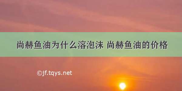 尚赫鱼油为什么溶泡沫 尚赫鱼油的价格