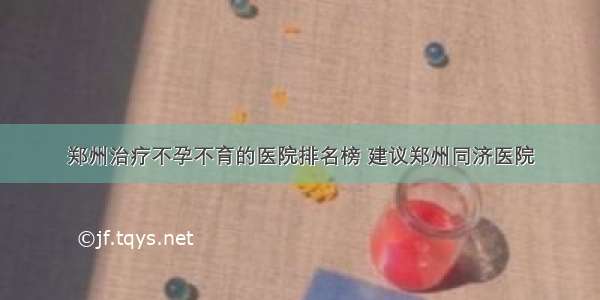 郑州治疗不孕不育的医院排名榜 建议郑州同济医院