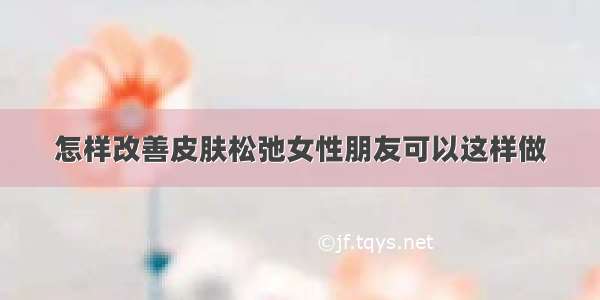 怎样改善皮肤松弛女性朋友可以这样做