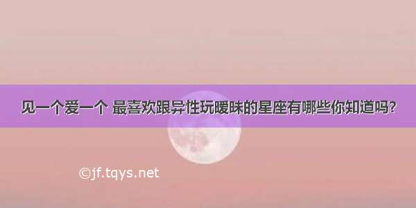 见一个爱一个 最喜欢跟异性玩暧昧的星座有哪些你知道吗？