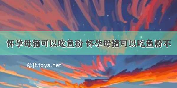 怀孕母猪可以吃鱼粉 怀孕母猪可以吃鱼粉不