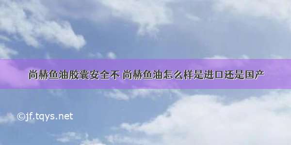 尚赫鱼油胶囊安全不 尚赫鱼油怎么样是进口还是国产