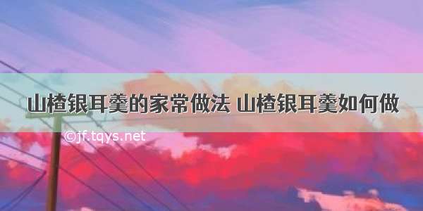 山楂银耳羹的家常做法 山楂银耳羹如何做