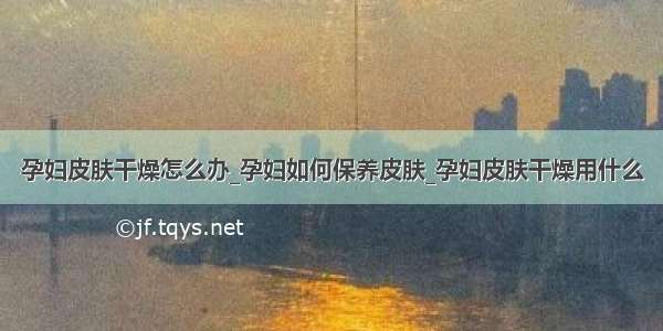 孕妇皮肤干燥怎么办_孕妇如何保养皮肤_孕妇皮肤干燥用什么