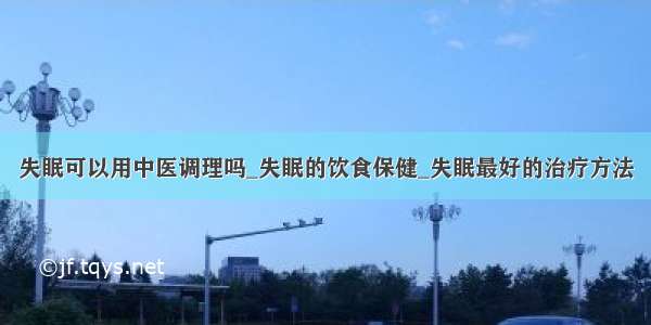 失眠可以用中医调理吗_失眠的饮食保健_失眠最好的治疗方法