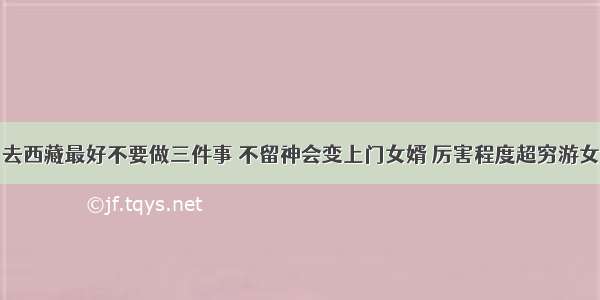 去西藏最好不要做三件事 不留神会变上门女婿 厉害程度超穷游女