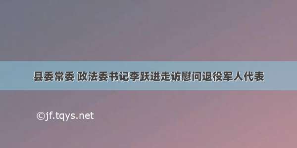 县委常委 政法委书记李跃进走访慰问退役军人代表