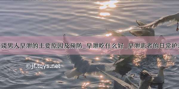 浅谈男人早泄的主要原因及预防_早泄吃什么好_早泄患者的日常护理