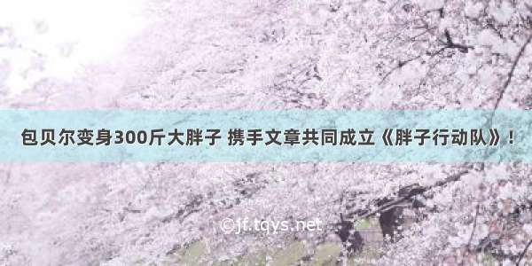 包贝尔变身300斤大胖子 携手文章共同成立《胖子行动队》！