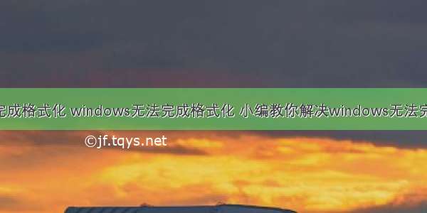 w ndows无法完成格式化 windows无法完成格式化 小编教你解决windows无法完成格式化U盘...