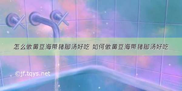 怎么做黄豆海带猪脚汤好吃 如何做黄豆海带猪脚汤好吃