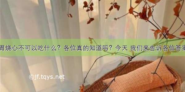 胃烧心不可以吃什么？各位真的知道吗？今天 我们来告诉各位答案