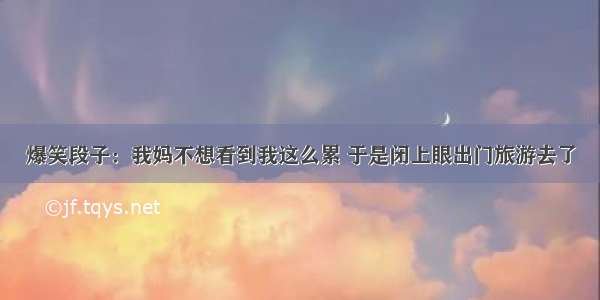 爆笑段子：我妈不想看到我这么累 于是闭上眼出门旅游去了