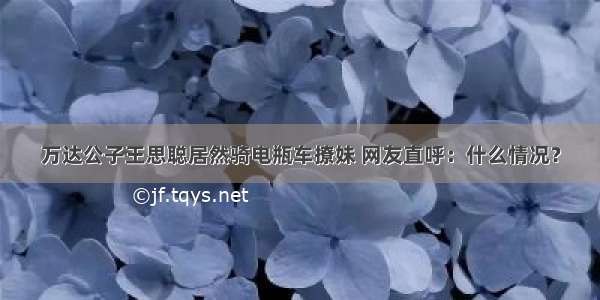 万达公子王思聪居然骑电瓶车撩妹 网友直呼：什么情况？