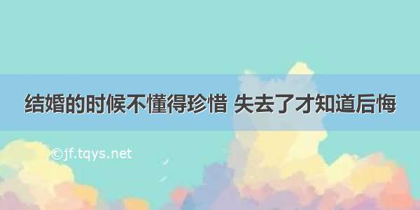 结婚的时候不懂得珍惜 失去了才知道后悔