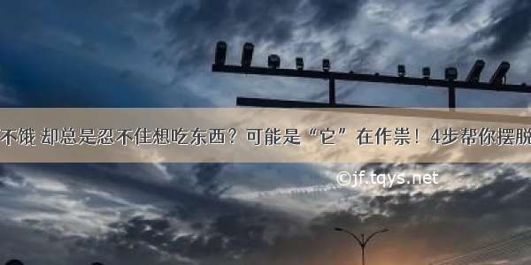 明明不饿 却总是忍不住想吃东西？可能是“它”在作祟！4步帮你摆脱困扰