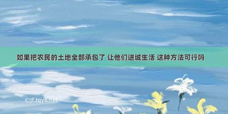 如果把农民的土地全部承包了 让他们进城生活 这种方法可行吗