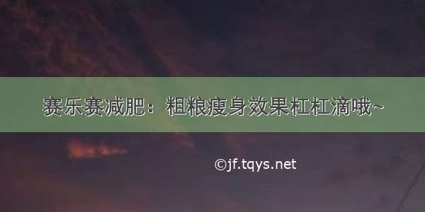 赛乐赛减肥：粗粮瘦身效果杠杠滴哦~