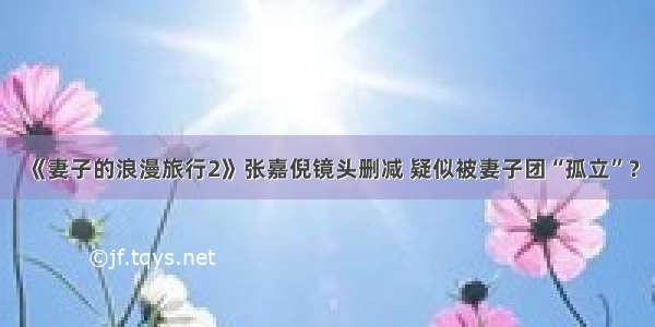 《妻子的浪漫旅行2》张嘉倪镜头删减 疑似被妻子团“孤立”？