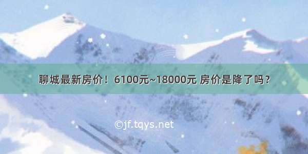 聊城最新房价！6100元~18000元 房价是降了吗？