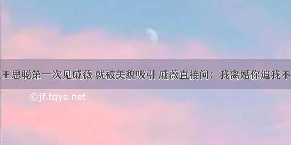 王思聪第一次见戚薇 就被美貌吸引 戚薇直接问：我离婚你追我不