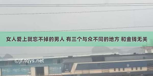 女人爱上就忘不掉的男人 有三个与众不同的地方 和金钱无关