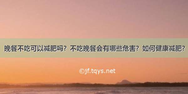 晚餐不吃可以减肥吗？不吃晚餐会有哪些危害？如何健康减肥？