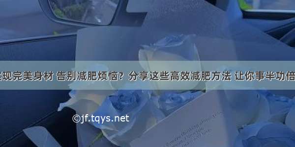 如何快速实现完美身材 告别减肥烦恼？分享这些高效减肥方法 让你事半功倍达成健康目