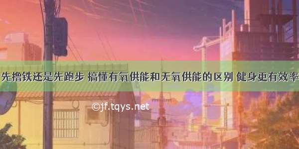 先撸铁还是先跑步 搞懂有氧供能和无氧供能的区别 健身更有效率