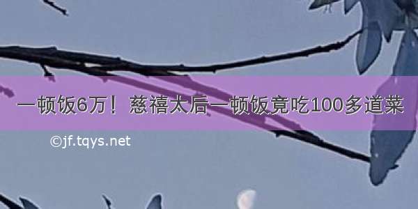 一顿饭6万！慈禧太后一顿饭竟吃100多道菜