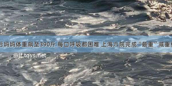 30岁产后妈妈体重飙至390斤 每口呼吸都困难 上海六院完成“最重”减重缩胃手术