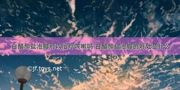 白醋加盐泡脚可以治疗咳嗽吗 白醋加盐泡脚的好处是什么