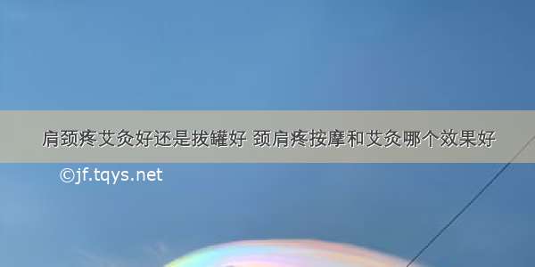 肩颈疼艾灸好还是拔罐好 颈肩疼按摩和艾灸哪个效果好