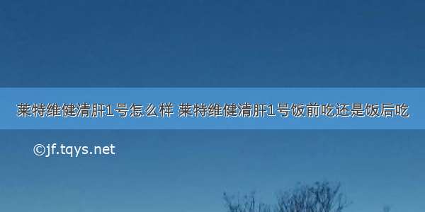 莱特维健清肝1号怎么样 莱特维健清肝1号饭前吃还是饭后吃