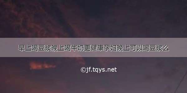 早上喝豆浆晚上喝牛奶更健康孕妇晚上可以喝豆浆么