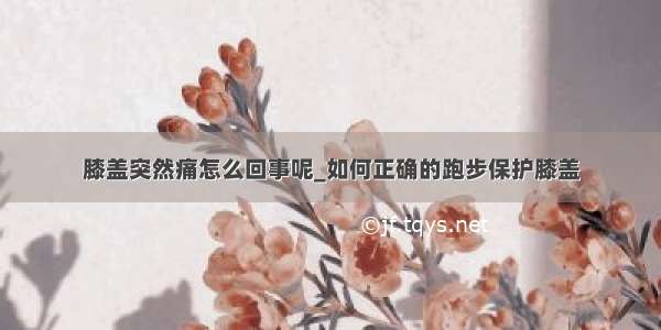 膝盖突然痛怎么回事呢_如何正确的跑步保护膝盖