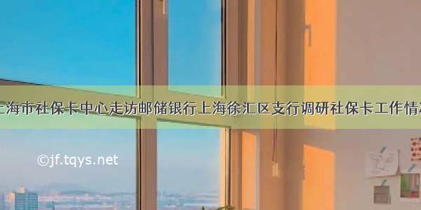 上海市社保卡中心走访邮储银行上海徐汇区支行调研社保卡工作情况
