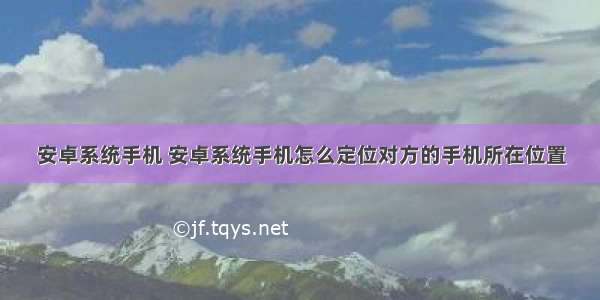 安卓系统手机 安卓系统手机怎么定位对方的手机所在位置