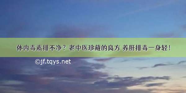 体内毒素排不净？老中医珍藏的良方 养肝排毒一身轻！