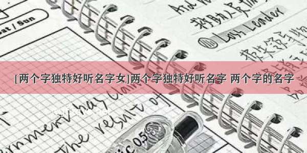 [两个字独特好听名字女]两个字独特好听名字 两个字的名字