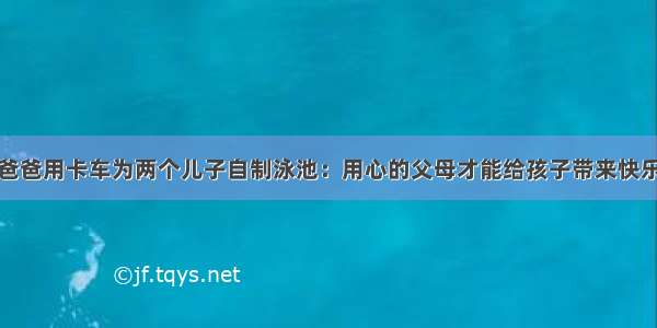 爸爸用卡车为两个儿子自制泳池：用心的父母才能给孩子带来快乐