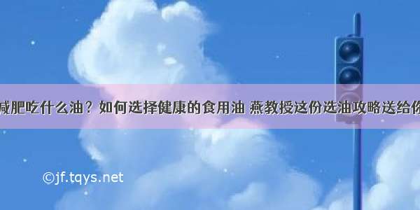 减肥吃什么油？如何选择健康的食用油 燕教授这份选油攻略送给你