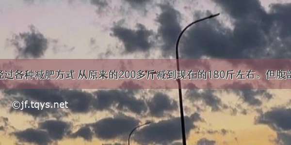 我非常胖 经过各种减肥方式 从原来的200多斤减到现在的180斤左右。但腹部的皮 肉松