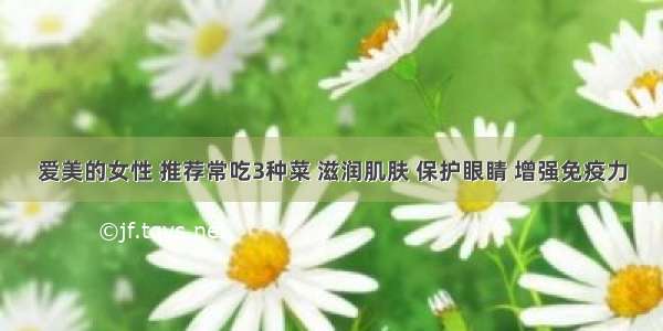 爱美的女性 推荐常吃3种菜 滋润肌肤 保护眼睛 增强免疫力