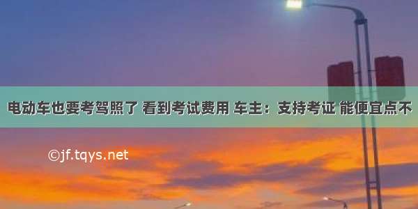 电动车也要考驾照了 看到考试费用 车主：支持考证 能便宜点不