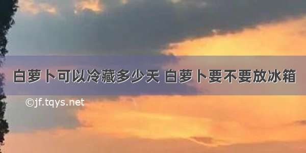 白萝卜可以冷藏多少天 白萝卜要不要放冰箱