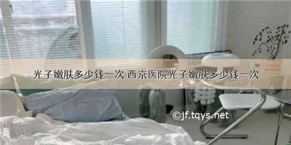 光子嫩肤多少钱一次 西京医院光子嫩肤多少钱一次