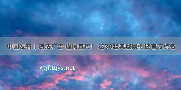 中国发布丨违法广告 虚假宣传！ 这30起典型案例被官方点名