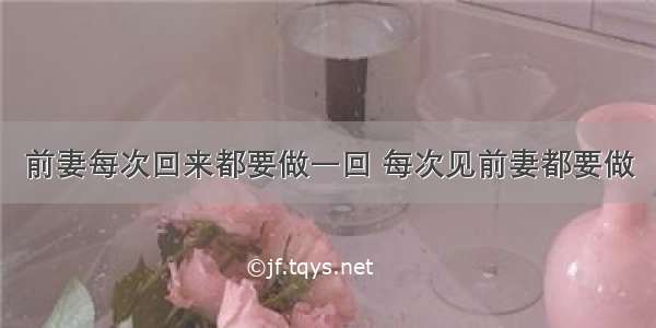 前妻每次回来都要做一回 每次见前妻都要做