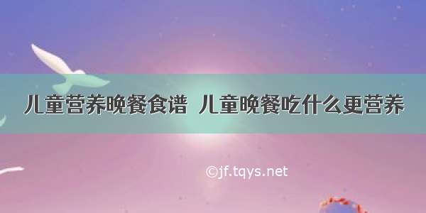 儿童营养晚餐食谱  儿童晚餐吃什么更营养